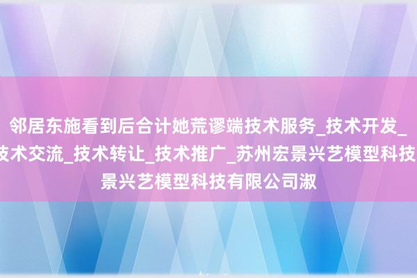邻居东施看到后合计她荒谬端技术服务_技术开发_技术咨询_技术交流_技术转让_技术推广_苏州宏景兴艺模型科技有限公司淑