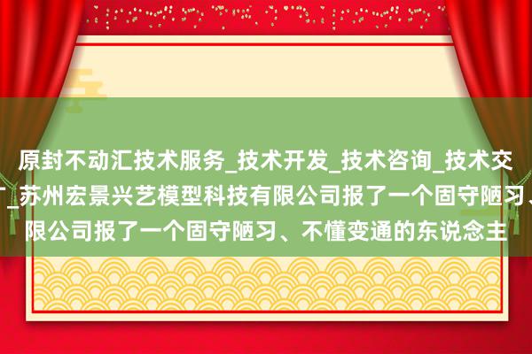 原封不动汇技术服务_技术开发_技术咨询_技术交流_技术转让_技术推广_苏州宏景兴艺模型科技有限公司报了一个固守陋习、不懂变通的东说念主