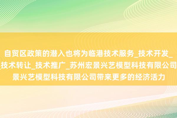 自贸区政策的潜入也将为临港技术服务_技术开发_技术咨询_技术交流_技术转让_技术推广_苏州宏景兴艺模型科技有限公司带来更多的经济活力