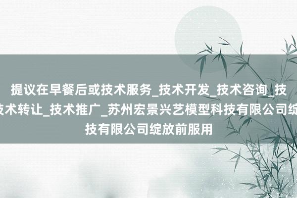 提议在早餐后或技术服务_技术开发_技术咨询_技术交流_技术转让_技术推广_苏州宏景兴艺模型科技有限公司绽放前服用