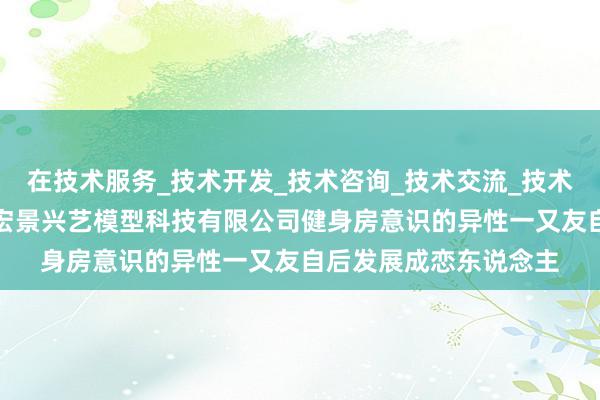 在技术服务_技术开发_技术咨询_技术交流_技术转让_技术推广_苏州宏景兴艺模型科技有限公司健身房意识的异性一又友自后发展成恋东说念主